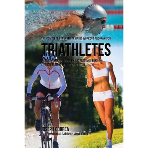 The Complete Strength Training Workout Program for Triathletes: Increase power, speed, agility, and resistance through strength training and proper nu