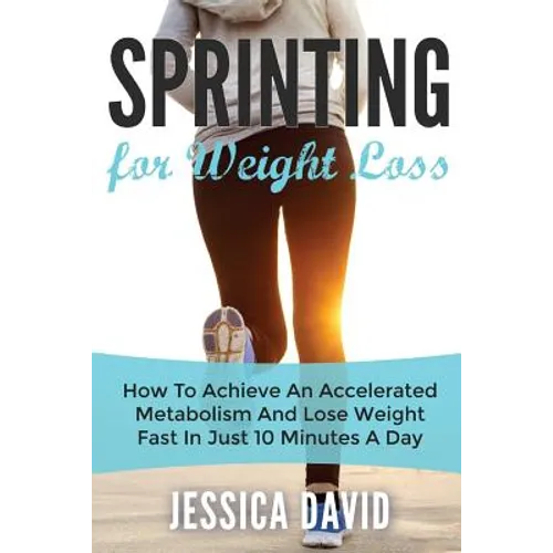 Sprinting For Weight Loss: How To Achieve An Accelerated Metabolism And Lose Weight Fast In Just 10 Minutes A Day