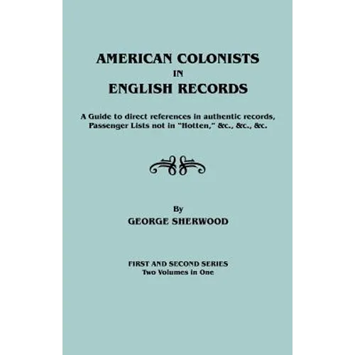 American Colonists in English Records. a Guide to Direct References in Authentic Records, Passenger Lists Not in Hotten, &C., &C., &C. First and SEC