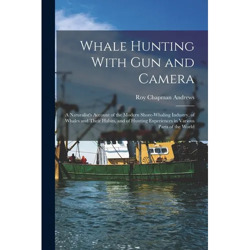Whale Hunting With Gun and Camera: A Naturalist's Account of the Modern Shore-Whaling Industry, of Whales and Their Habits, and of Hunting Experiences