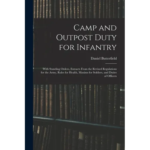Camp and Outpost Duty for Infantry: With Standing Orders, Extracts From the Revised Regulations for the Army, Rules for Health, Maxims for Soldiers, a