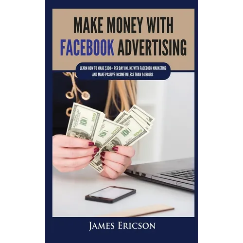 Make Money with Facebook Advertising: Learn How to Make $300+ Per Day Online With Facebook Marketing and Make Passive Income in Less Than 24 Hours