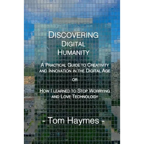 Discovering Digital Humanity: A Practical Guide to Creativity and Innovation in the Digital Age or How I Learned to Stop Worrying and Love Technology