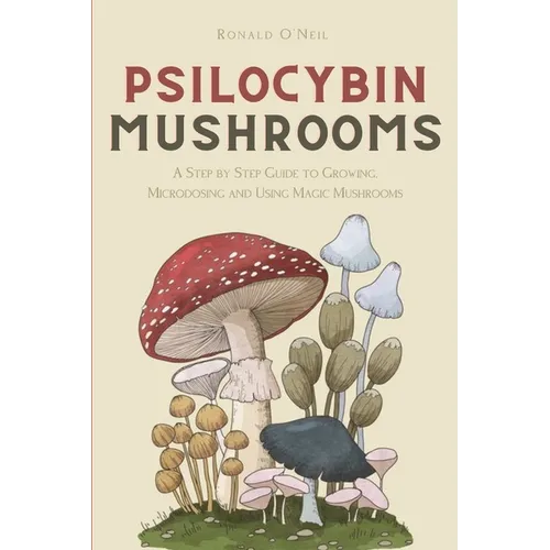 Psilocybin Mushrooms: A Step by Step Guide to Growing, Microdosing and Using Magic Mushrooms