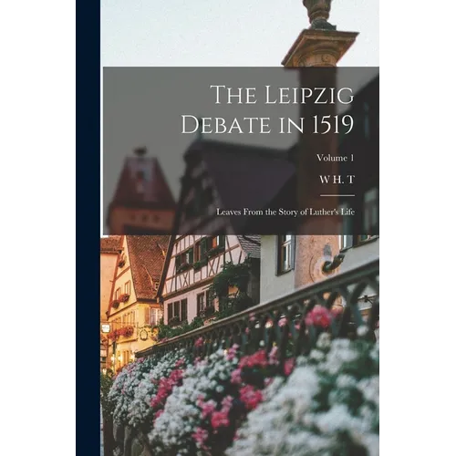 The Leipzig Debate in 1519: Leaves From the Story of Luther's Life; Volume 1
