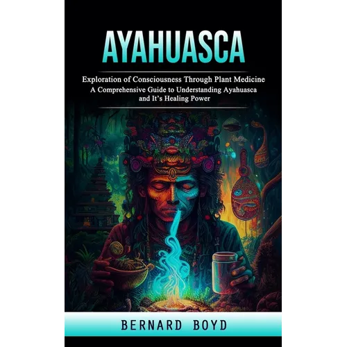 Ayahuasca: Exploration of Consciousness Through Plant Medicine (A Comprehensive Guide to Understanding Ayahuasca and It's Healing Power)