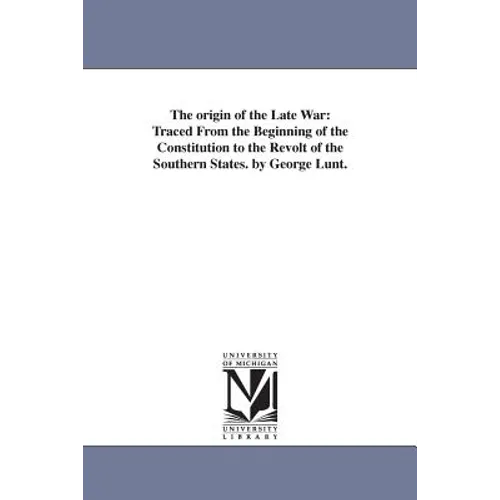 The origin of the Late War: Traced From the Beginning of the Constitution to the Revolt of the Southern States. by George Lunt.