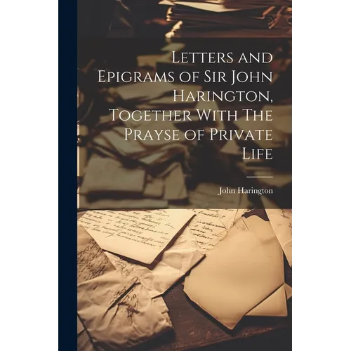 Letters and Epigrams of Sir John Harington, Together With The Prayse of Private Life