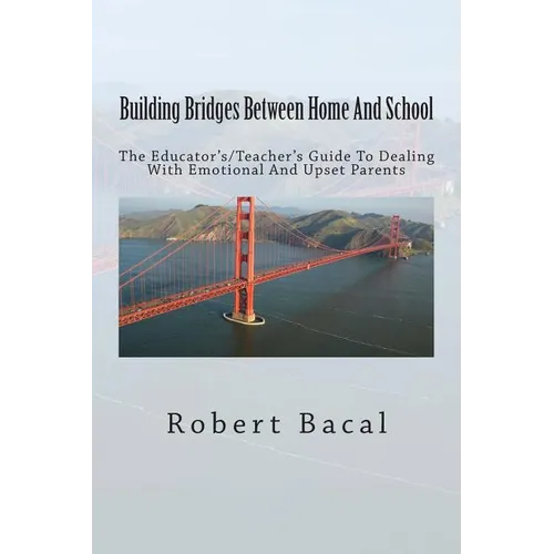 Building Bridges Between Home And School: The Educator's/Teacher's Guide To Dealing With Emotional And Upset Parents