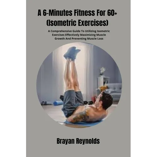A 6-Minutes Fitness For 60+ (Isometric Exercises): A Comprehensive Guide To Utilizing Isometric Exercises Effectively Maximizing Muscle Growth And Pre