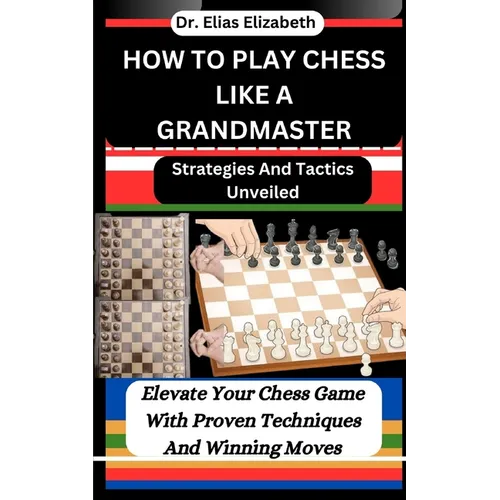 How to Play Chess Like a Grandmaster: Strategies And Tactics Unveiled: Elevate Your Chess Game With Proven Techniques And Winning Moves