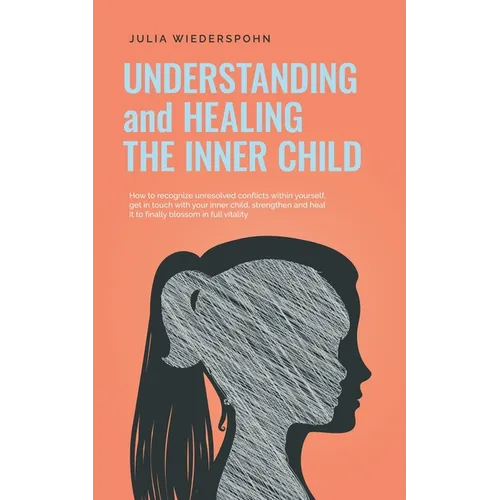 Understanding and Healing the Inner Child: How to recognize unresolved conflicts within yourself, get in touch with your inner child, strengthen and h