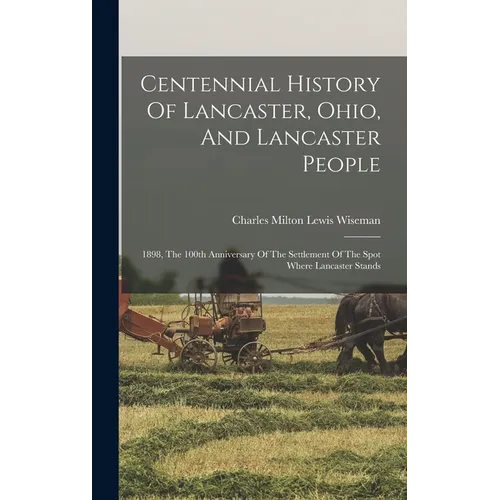 Centennial History Of Lancaster, Ohio, And Lancaster People: 1898, The 100th Anniversary Of The Settlement Of The Spot Where Lancaster Stands