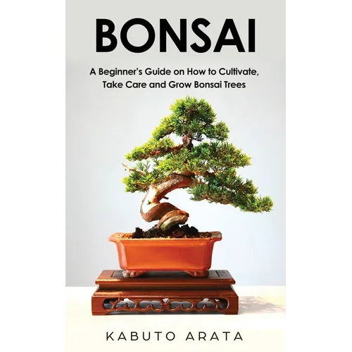 Bonsai: A Beginner's Guide on How to Cultivate, Take Care and Grow Bonsai Trees