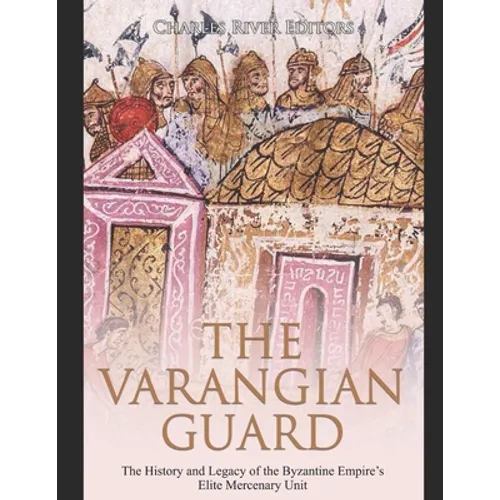The Varangian Guard: The History and Legacy of the Byzantine Empire's Elite Mercenary Unit