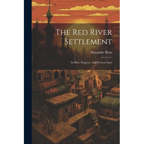 The Red River Settlement: Its Rise, Progress, And Present State