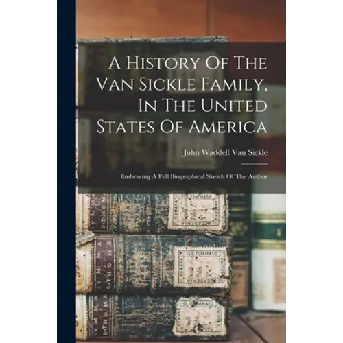 A History Of The Van Sickle Family, In The United States Of America: Embracing A Full Biographical Sketch Of The Author