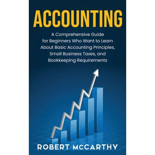 Accounting: A Comprehensive Guide for Beginners Who Want to Learn About Basic Accounting Principles, Small Business Taxes, and Bookkeeping Requirement
