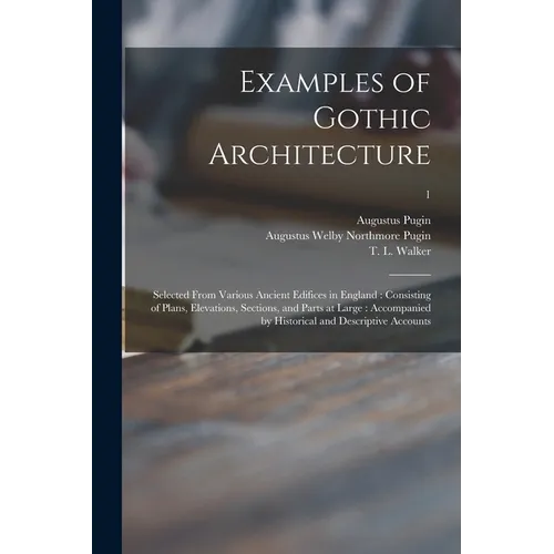 Examples of Gothic Architecture: Selected From Various Ancient Edifices in England: Consisting of Plans, Elevations, Sections, and Parts at Large: Acc