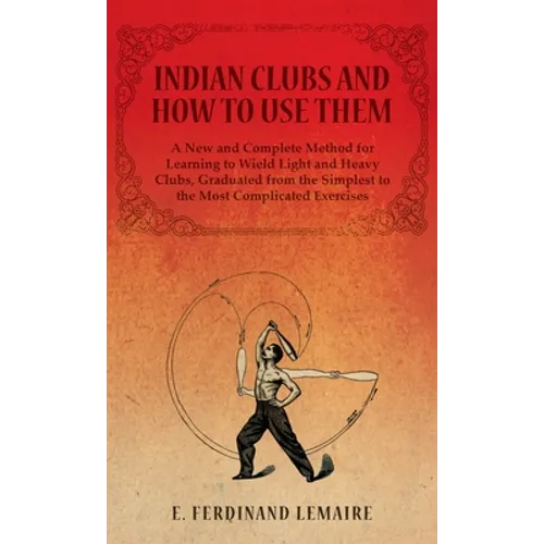 Indian Clubs and How to Use Them - A New and Complete Method for Learning to Wield Light and Heavy Clubs, Graduated from the Simplest to the Most Comp