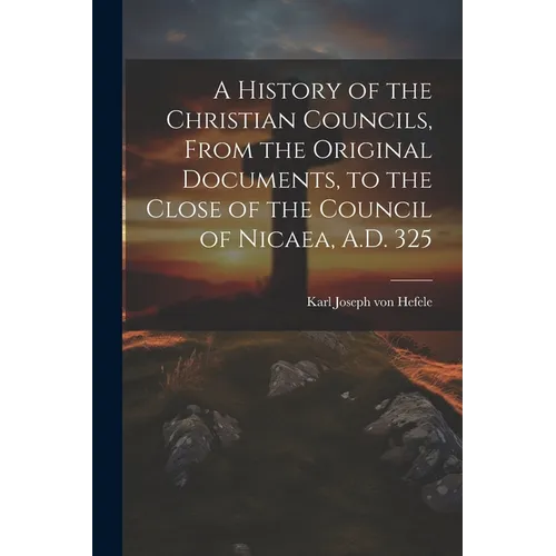 A History of the Christian Councils, From the Original Documents, to the Close of the Council of Nicaea, A.D. 325