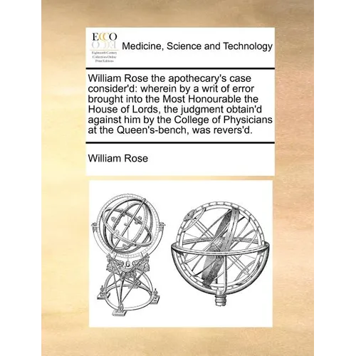 William Rose the Apothecary's Case Consider'd: Wherein by a Writ of Error Brought Into the Most Honourable the House of Lords, the Judgment Obtain'd A