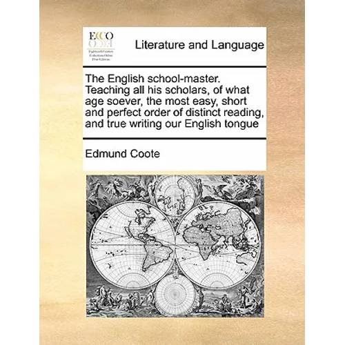 The English School-Master. Teaching All His Scholars, of What Age Soever, the Most Easy, Short and Perfect Order of Distinct Reading, and True Writing