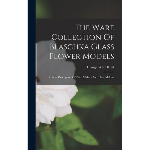 The Ware Collection Of Blaschka Glass Flower Models: A Short Description Of Their Makers And Their Making