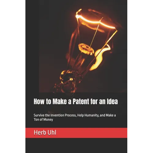 How to Make a Patent for an Idea: Survive the Invention Process, Help Humanity, and Make a Ton of Money