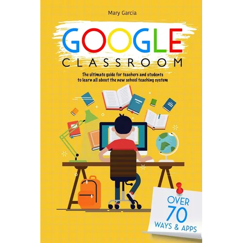 Google Classroom: The Ultimate Guide for Teachers and Students with Over 70+ Ways and 60 Apps to Learn all About the New School Teaching System
