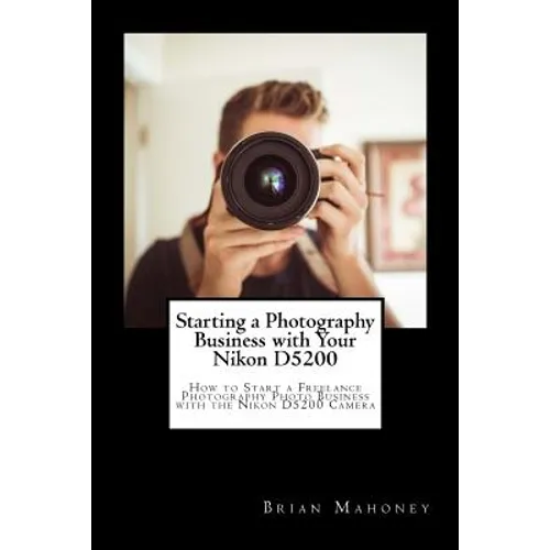 Starting a Photography Business with Your Nikon D5200: How to Start a Freelance Photography Photo Business with the Nikon D5200 Camera