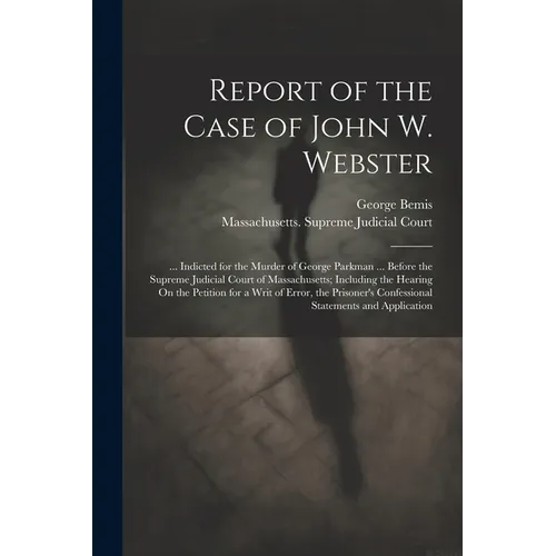 Report of the Case of John W. Webster: ... Indicted for the Murder of George Parkman ... Before the Supreme Judicial Court of Massachusetts; Including