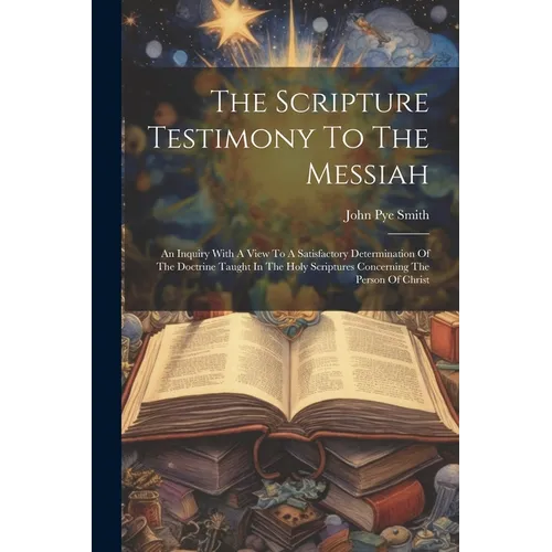 The Scripture Testimony To The Messiah: An Inquiry With A View To A Satisfactory Determination Of The Doctrine Taught In The Holy Scriptures Concernin