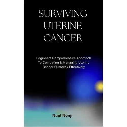 Surviving Uterine Cancer: Beginners Comprehensive Approach To Combating & Managing Uterine Cancer Outbreak Effectively
