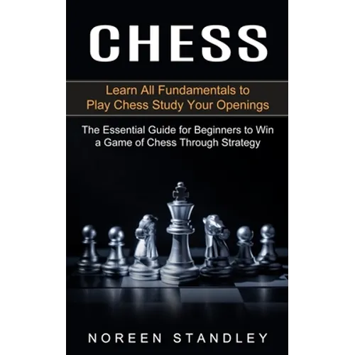 Chess: Learn All Fundamentals to Play Chess Study Your Openings (The Essential Guide for Beginners to Win a Game of Chess Through Strategy)
