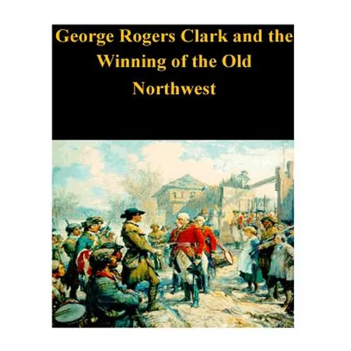 George Rogers Clark and the Winning of the Old Northwest