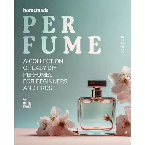Homemade Perfume Recipes: A Collection of Easy DIY Perfumes for Beginners and Pros