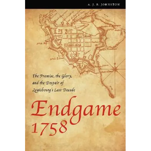 Endgame 1758: The Promise, the Glory, and the Despair of Louisbourg's Last Decade