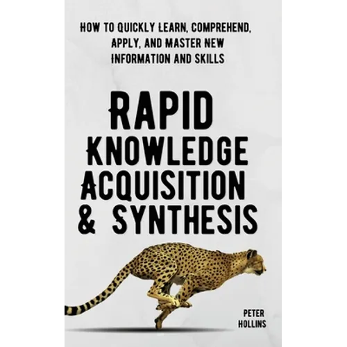 Rapid Knowledge Acquisition & Synthesis: How to Quickly Learn, Comprehend, Apply, and Master New Information and Skills