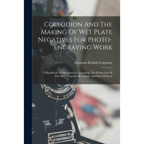 Collodion And The Making Of Wet Plate Negatives For Photo-engraving Work: A Handbook Of Information Concerning The Production Of Wet Plate Negatives B