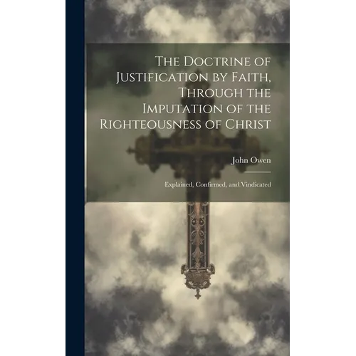 The Doctrine of Justification by Faith, Through the Imputation of the Righteousness of Christ: Explained, Confirmed, and Vindicated