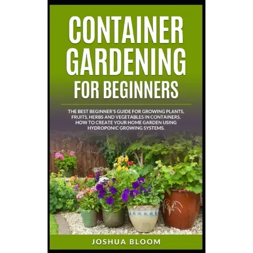 Container Gardening for Beginners: The Best Beginner's Guide for Growing Plants, Fruits, Herbs and Vegetables in Containers. How to Create your Home G