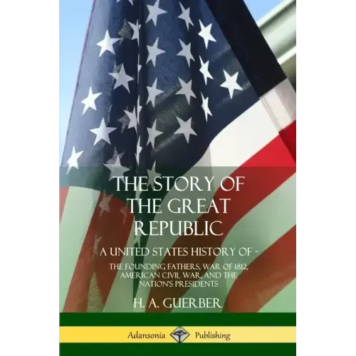 The Story of the Great Republic: A United States History of; The Founding Fathers, War of 1812, American Civil War, and the Nation's Presidents