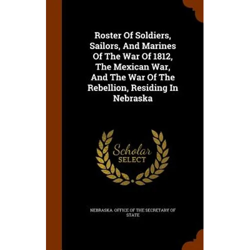 Roster Of Soldiers, Sailors, And Marines Of The War Of 1812, The Mexican War, And The War Of The Rebellion, Residing In Nebraska