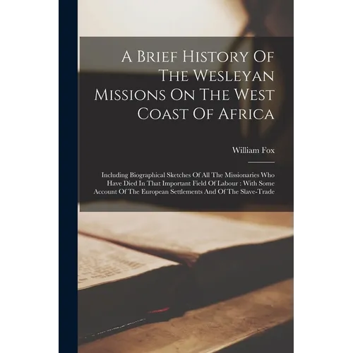 A Brief History Of The Wesleyan Missions On The West Coast Of Africa: Including Biographical Sketches Of All The Missionaries Who Have Died In That Im