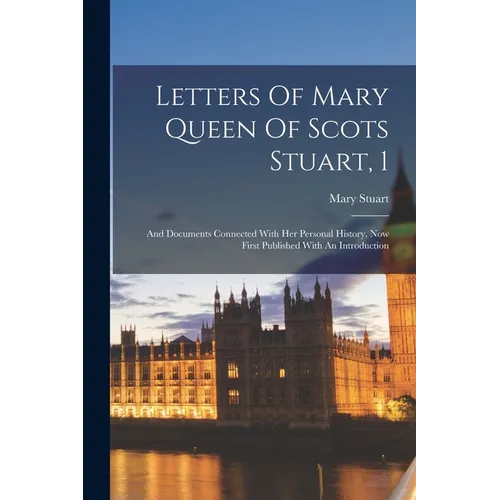 Letters Of Mary Queen Of Scots Stuart, 1: And Documents Connected With Her Personal History, Now First Published With An Introduction
