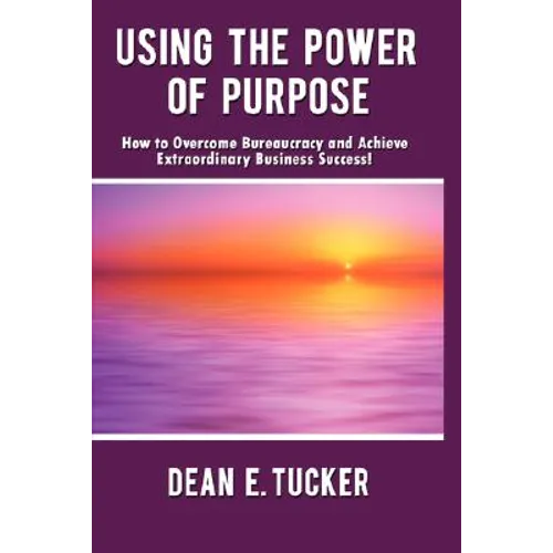 Using the Power of Purpose: How to Overcome Bureaucracy and Achieve Extraordinary Business Success!