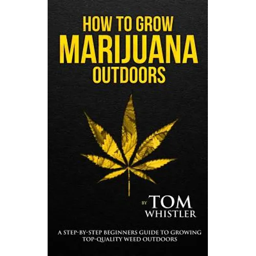How to Grow Marijuana: Outdoors - A Step-by-Step Beginner's Guide to Growing Top-Quality Weed Outdoors