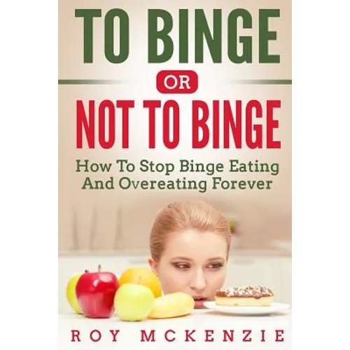 To Binge Or Not To Binge: How To Stop Binge Eating And Over Eating Forever