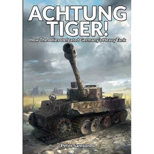 Achtung Tiger!: How The Allies Defeated Germany's Heavy Tank
